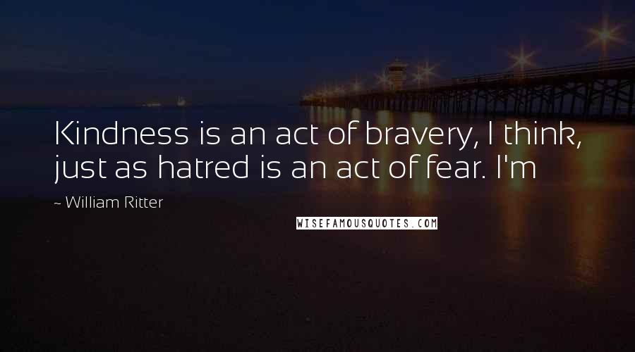 William Ritter Quotes: Kindness is an act of bravery, I think, just as hatred is an act of fear. I'm
