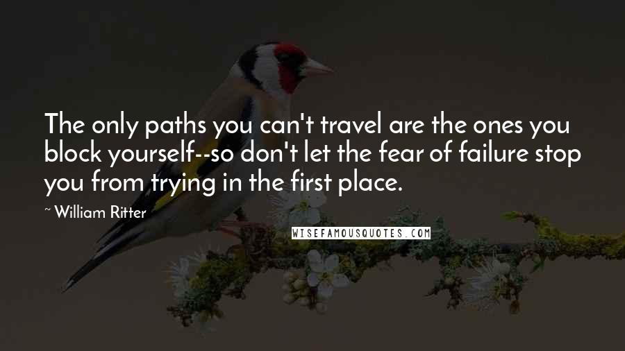 William Ritter Quotes: The only paths you can't travel are the ones you block yourself--so don't let the fear of failure stop you from trying in the first place.