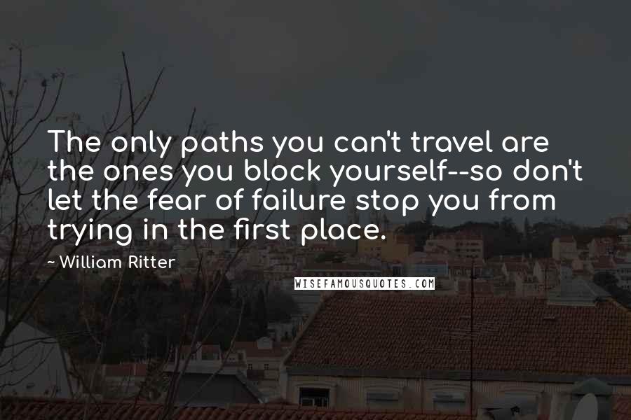 William Ritter Quotes: The only paths you can't travel are the ones you block yourself--so don't let the fear of failure stop you from trying in the first place.