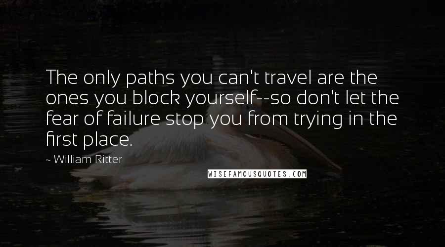 William Ritter Quotes: The only paths you can't travel are the ones you block yourself--so don't let the fear of failure stop you from trying in the first place.