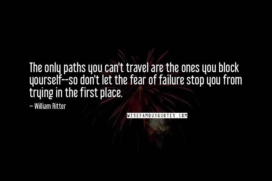 William Ritter Quotes: The only paths you can't travel are the ones you block yourself--so don't let the fear of failure stop you from trying in the first place.