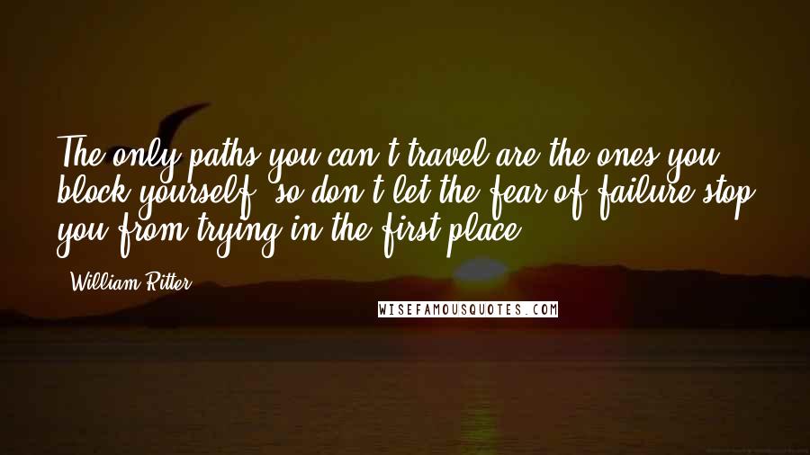 William Ritter Quotes: The only paths you can't travel are the ones you block yourself--so don't let the fear of failure stop you from trying in the first place.