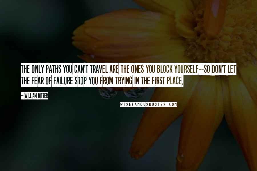 William Ritter Quotes: The only paths you can't travel are the ones you block yourself--so don't let the fear of failure stop you from trying in the first place.