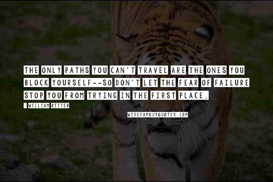 William Ritter Quotes: The only paths you can't travel are the ones you block yourself--so don't let the fear of failure stop you from trying in the first place.