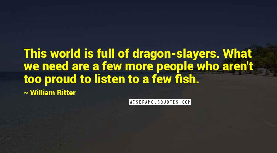 William Ritter Quotes: This world is full of dragon-slayers. What we need are a few more people who aren't too proud to listen to a few fish.