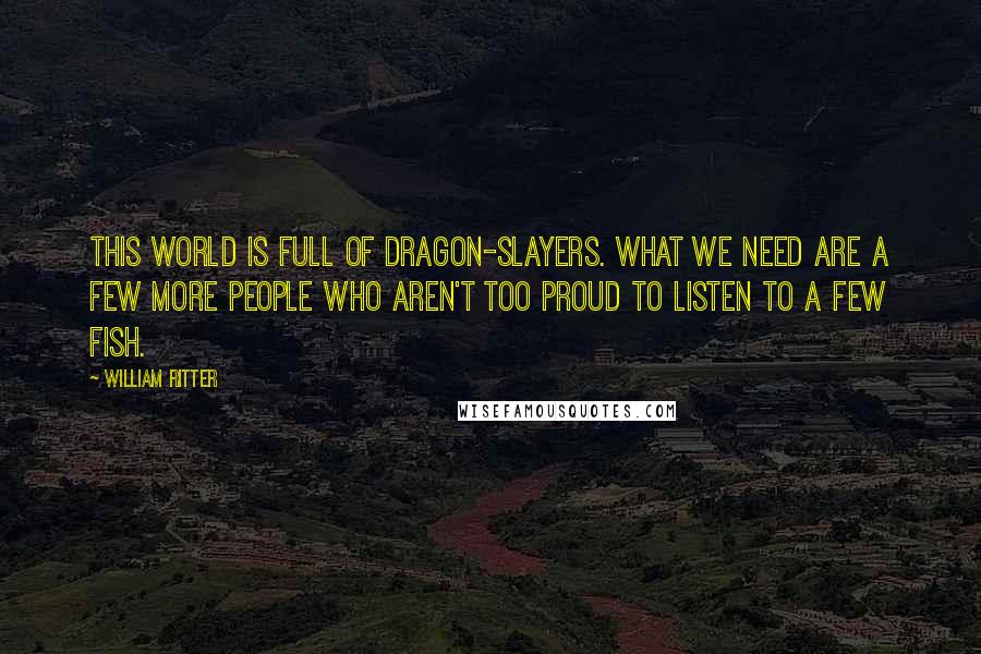 William Ritter Quotes: This world is full of dragon-slayers. What we need are a few more people who aren't too proud to listen to a few fish.