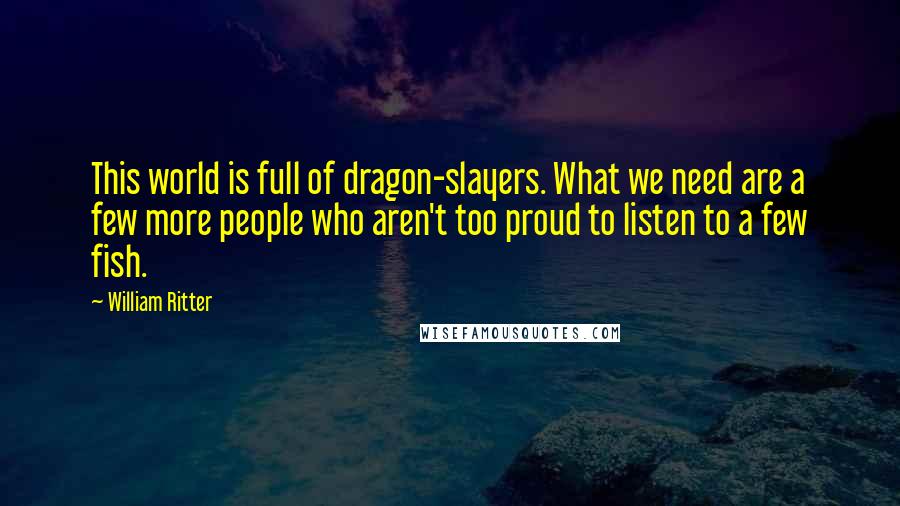 William Ritter Quotes: This world is full of dragon-slayers. What we need are a few more people who aren't too proud to listen to a few fish.