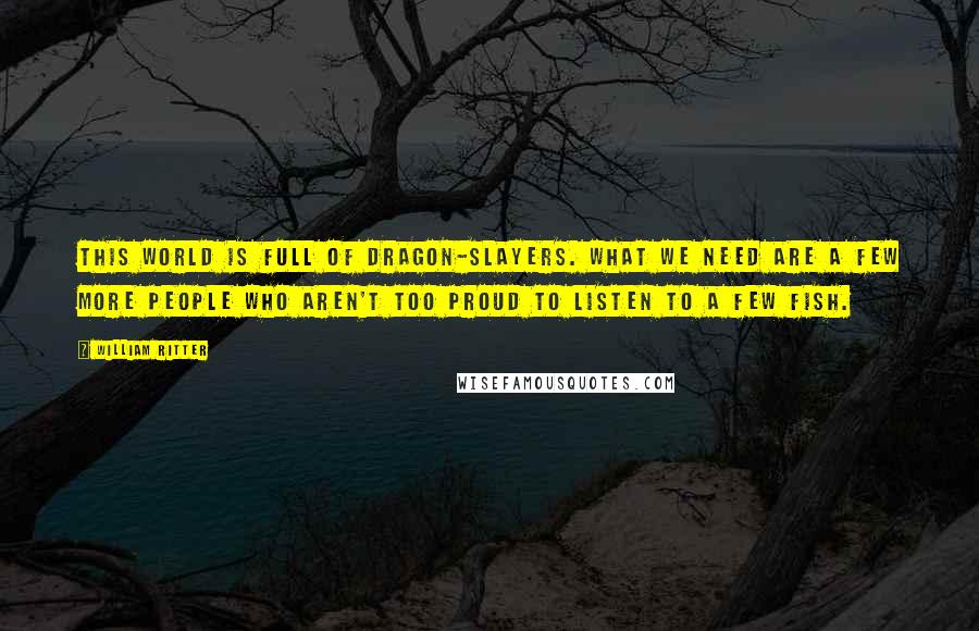 William Ritter Quotes: This world is full of dragon-slayers. What we need are a few more people who aren't too proud to listen to a few fish.