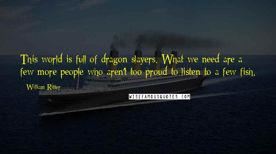 William Ritter Quotes: This world is full of dragon-slayers. What we need are a few more people who aren't too proud to listen to a few fish.