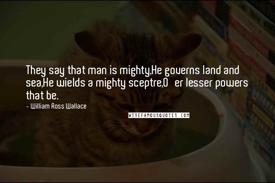 William Ross Wallace Quotes: They say that man is mighty,He governs land and sea,He wields a mighty sceptre,O'er lesser powers that be.