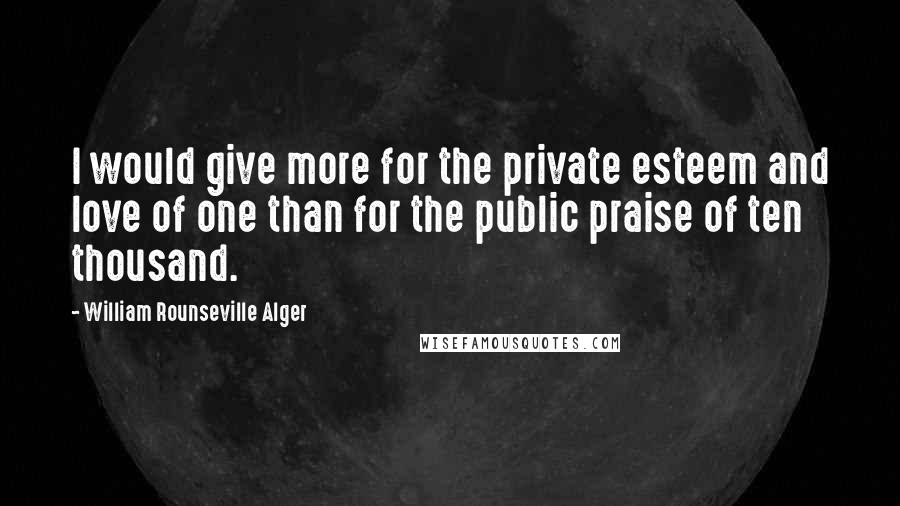 William Rounseville Alger Quotes: I would give more for the private esteem and love of one than for the public praise of ten thousand.