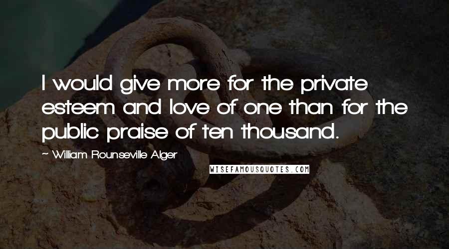 William Rounseville Alger Quotes: I would give more for the private esteem and love of one than for the public praise of ten thousand.