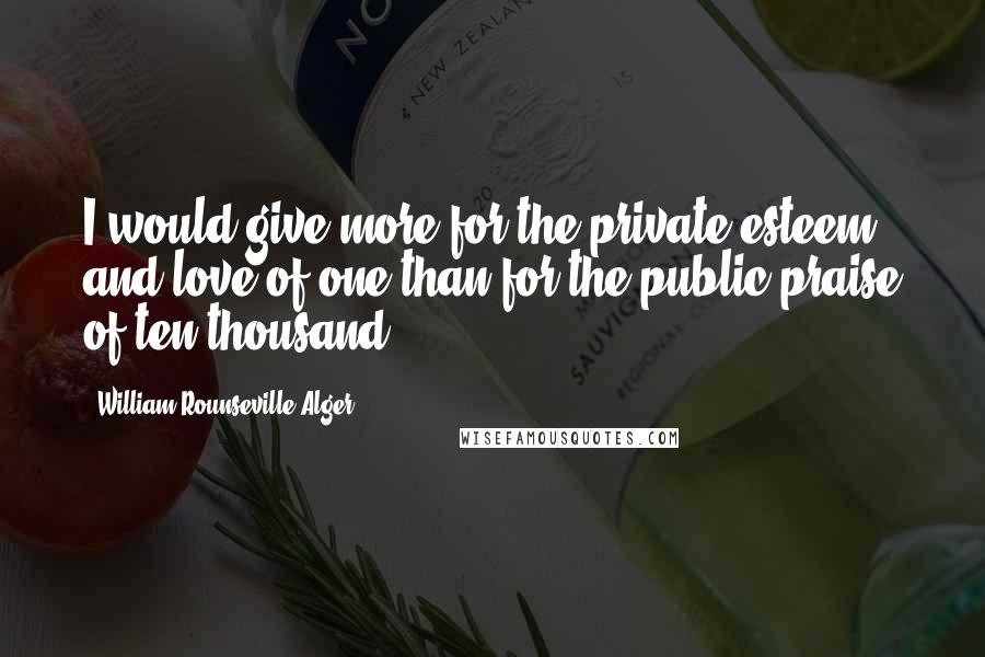 William Rounseville Alger Quotes: I would give more for the private esteem and love of one than for the public praise of ten thousand.