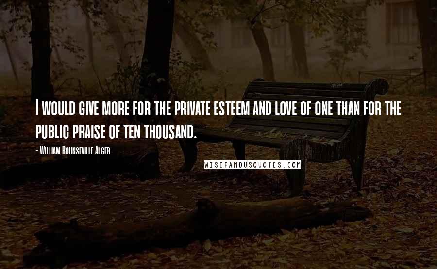 William Rounseville Alger Quotes: I would give more for the private esteem and love of one than for the public praise of ten thousand.