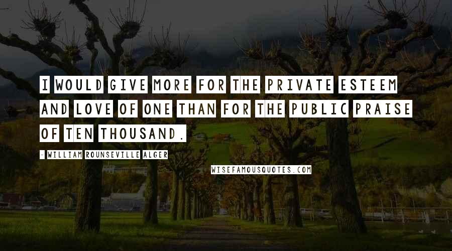 William Rounseville Alger Quotes: I would give more for the private esteem and love of one than for the public praise of ten thousand.