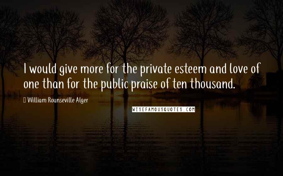 William Rounseville Alger Quotes: I would give more for the private esteem and love of one than for the public praise of ten thousand.