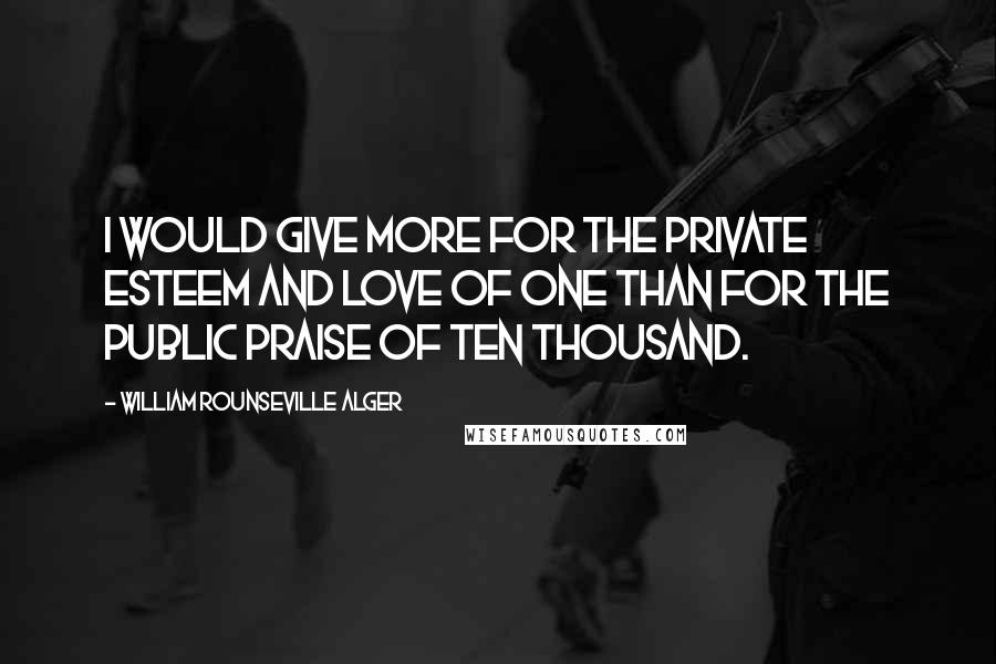 William Rounseville Alger Quotes: I would give more for the private esteem and love of one than for the public praise of ten thousand.