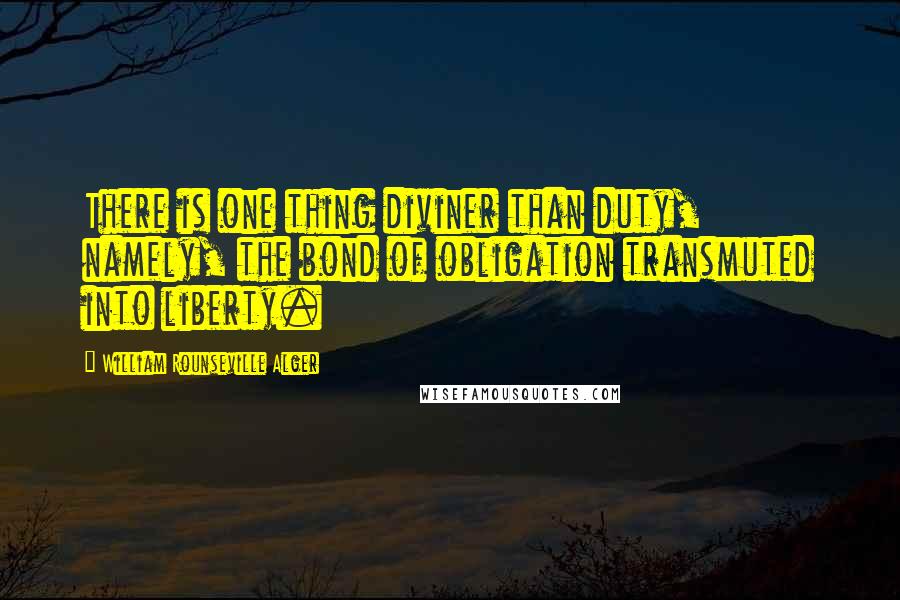 William Rounseville Alger Quotes: There is one thing diviner than duty, namely, the bond of obligation transmuted into liberty.