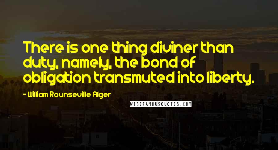 William Rounseville Alger Quotes: There is one thing diviner than duty, namely, the bond of obligation transmuted into liberty.