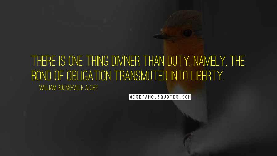 William Rounseville Alger Quotes: There is one thing diviner than duty, namely, the bond of obligation transmuted into liberty.