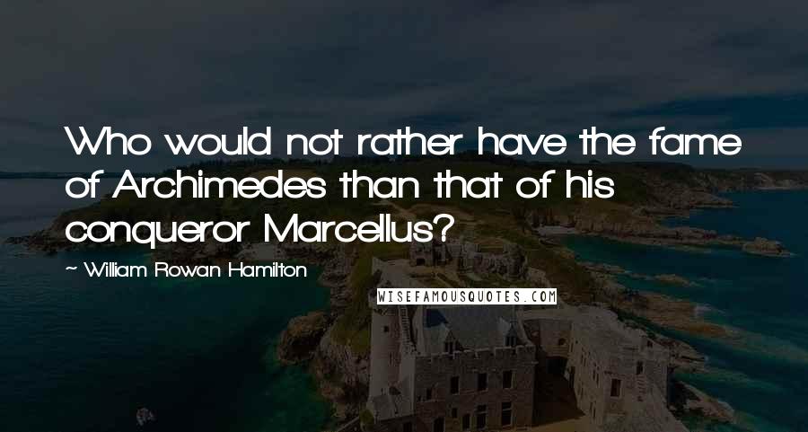 William Rowan Hamilton Quotes: Who would not rather have the fame of Archimedes than that of his conqueror Marcellus?