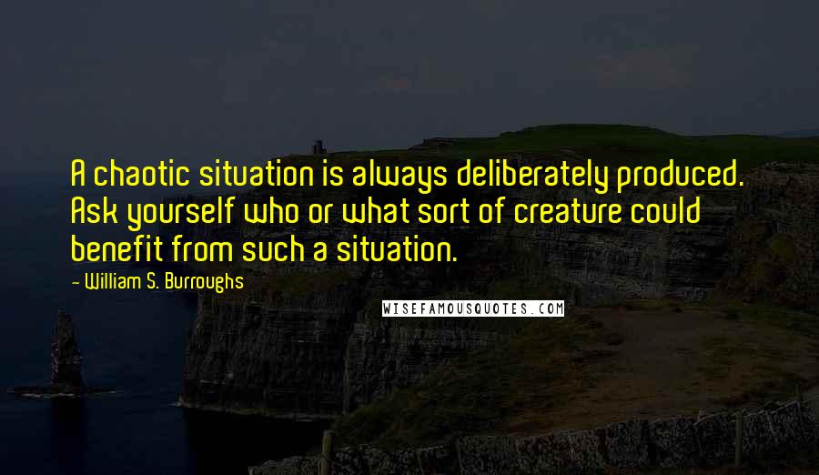 William S. Burroughs Quotes: A chaotic situation is always deliberately produced. Ask yourself who or what sort of creature could benefit from such a situation.