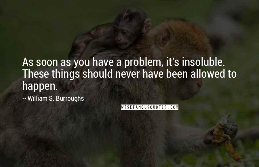 William S. Burroughs Quotes: As soon as you have a problem, it's insoluble. These things should never have been allowed to happen.