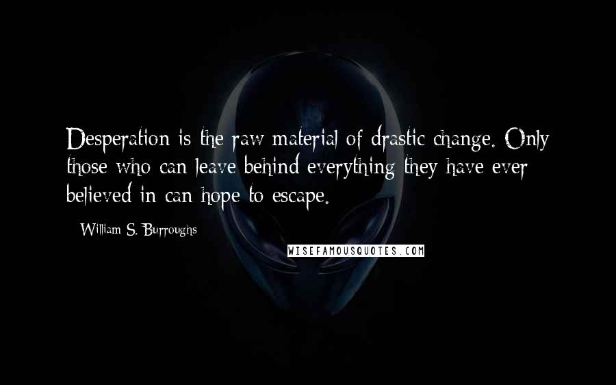 William S. Burroughs Quotes: Desperation is the raw material of drastic change. Only those who can leave behind everything they have ever believed in can hope to escape.