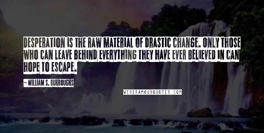 William S. Burroughs Quotes: Desperation is the raw material of drastic change. Only those who can leave behind everything they have ever believed in can hope to escape.