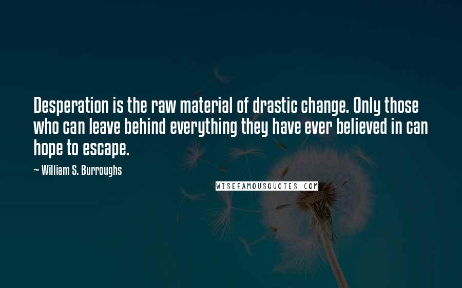 William S. Burroughs Quotes: Desperation is the raw material of drastic change. Only those who can leave behind everything they have ever believed in can hope to escape.