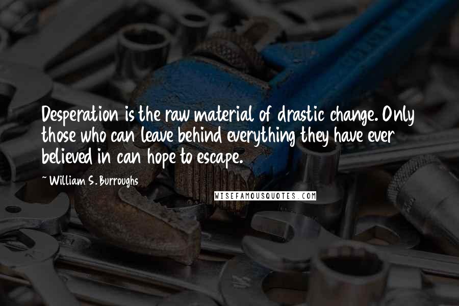 William S. Burroughs Quotes: Desperation is the raw material of drastic change. Only those who can leave behind everything they have ever believed in can hope to escape.