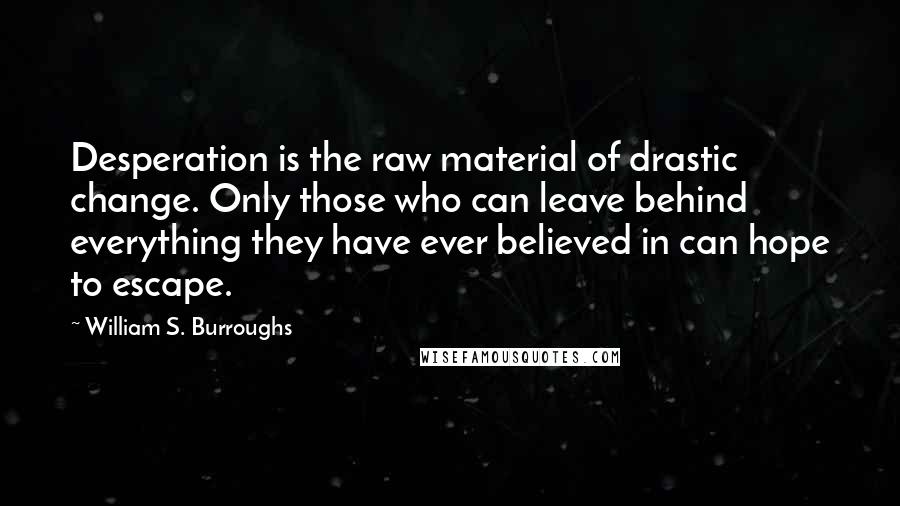 William S. Burroughs Quotes: Desperation is the raw material of drastic change. Only those who can leave behind everything they have ever believed in can hope to escape.