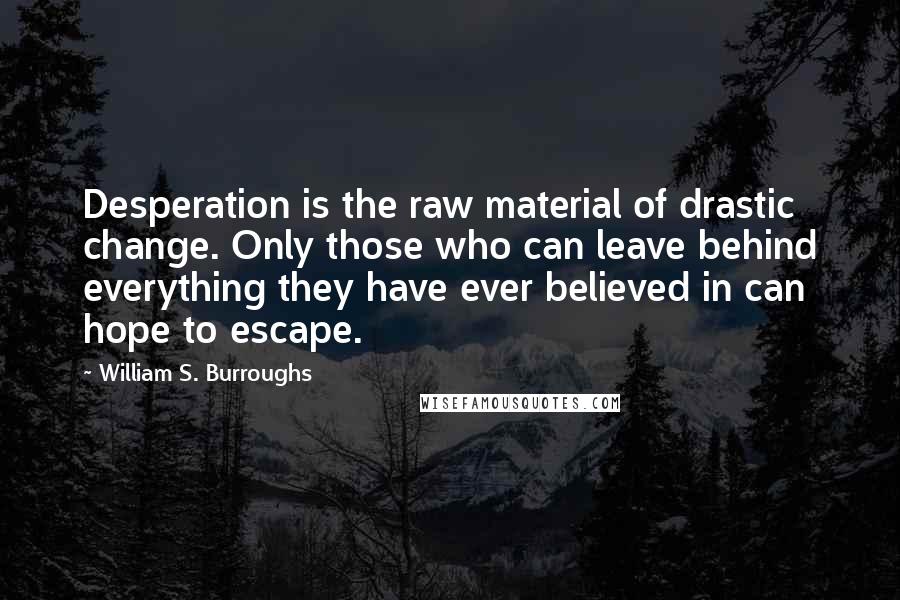 William S. Burroughs Quotes: Desperation is the raw material of drastic change. Only those who can leave behind everything they have ever believed in can hope to escape.