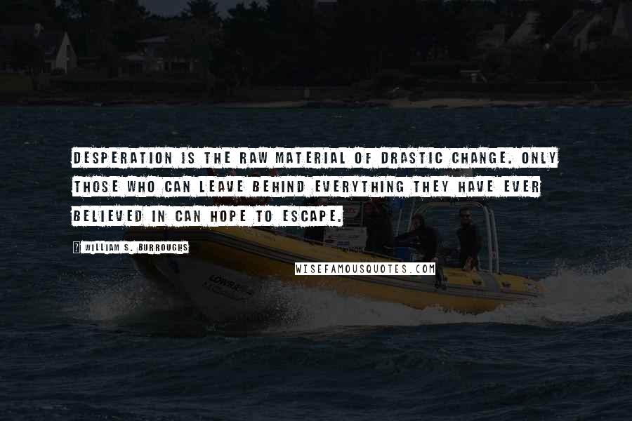 William S. Burroughs Quotes: Desperation is the raw material of drastic change. Only those who can leave behind everything they have ever believed in can hope to escape.