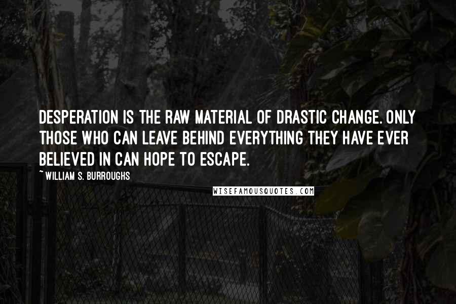 William S. Burroughs Quotes: Desperation is the raw material of drastic change. Only those who can leave behind everything they have ever believed in can hope to escape.