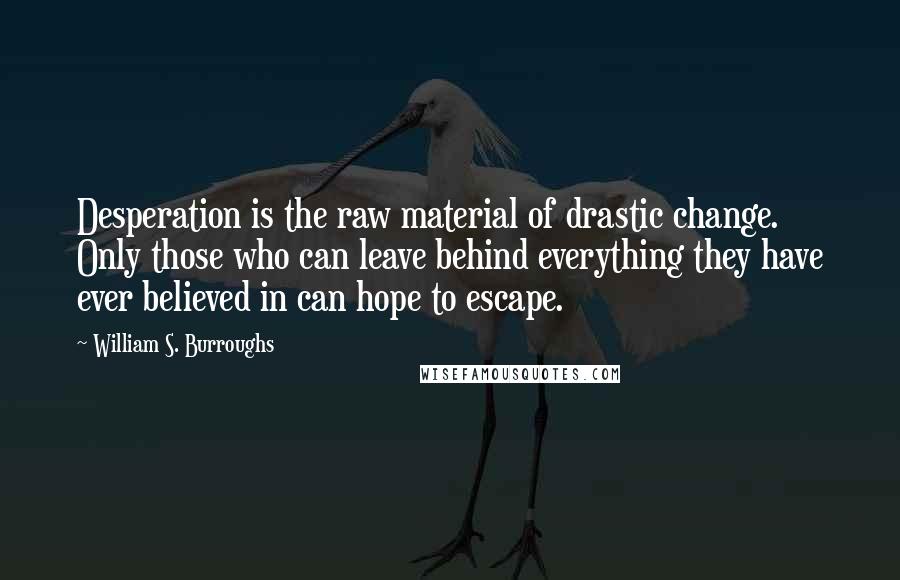 William S. Burroughs Quotes: Desperation is the raw material of drastic change. Only those who can leave behind everything they have ever believed in can hope to escape.