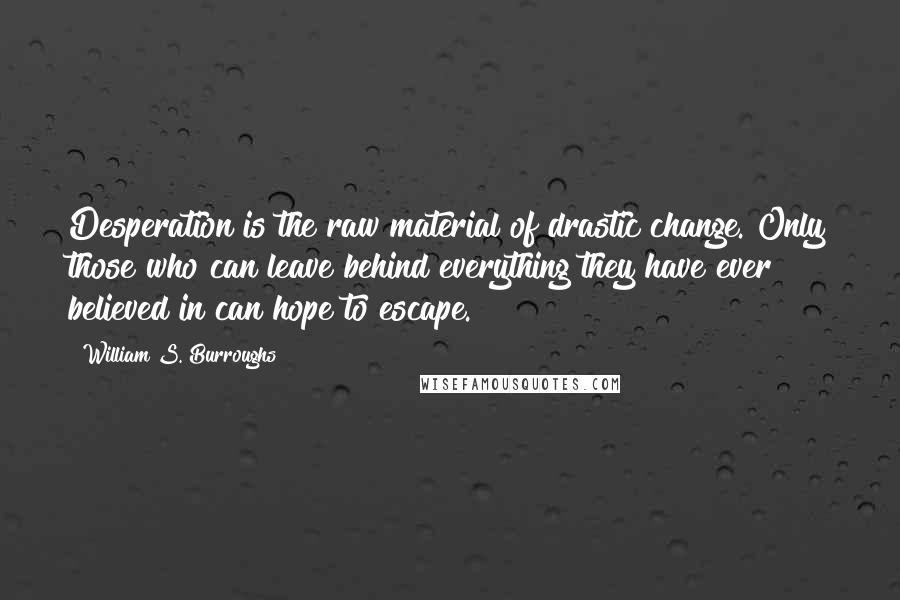 William S. Burroughs Quotes: Desperation is the raw material of drastic change. Only those who can leave behind everything they have ever believed in can hope to escape.