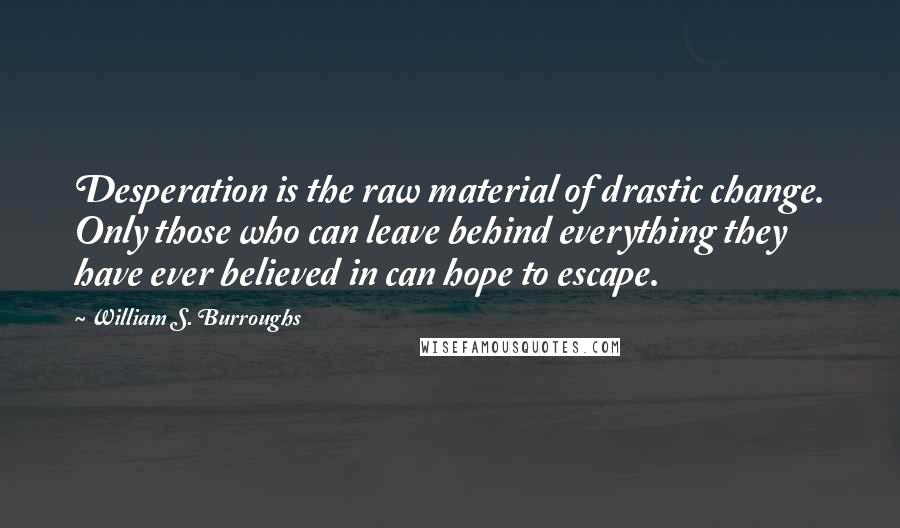 William S. Burroughs Quotes: Desperation is the raw material of drastic change. Only those who can leave behind everything they have ever believed in can hope to escape.