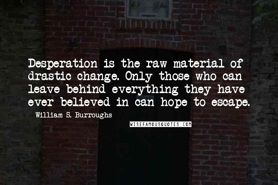 William S. Burroughs Quotes: Desperation is the raw material of drastic change. Only those who can leave behind everything they have ever believed in can hope to escape.