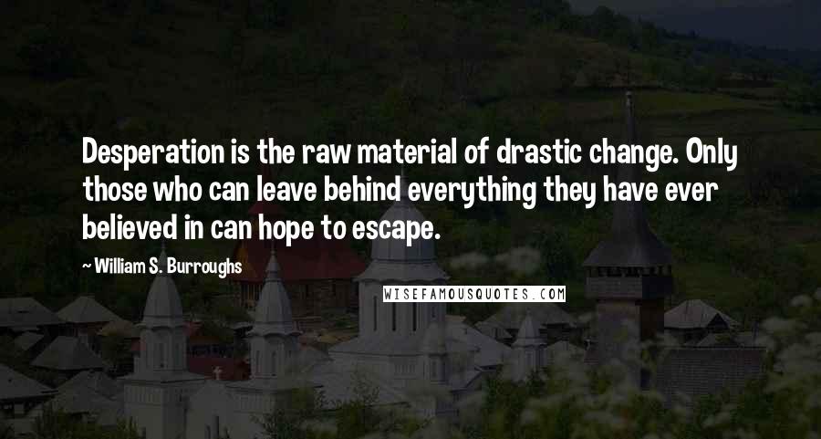 William S. Burroughs Quotes: Desperation is the raw material of drastic change. Only those who can leave behind everything they have ever believed in can hope to escape.