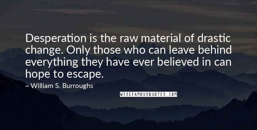 William S. Burroughs Quotes: Desperation is the raw material of drastic change. Only those who can leave behind everything they have ever believed in can hope to escape.