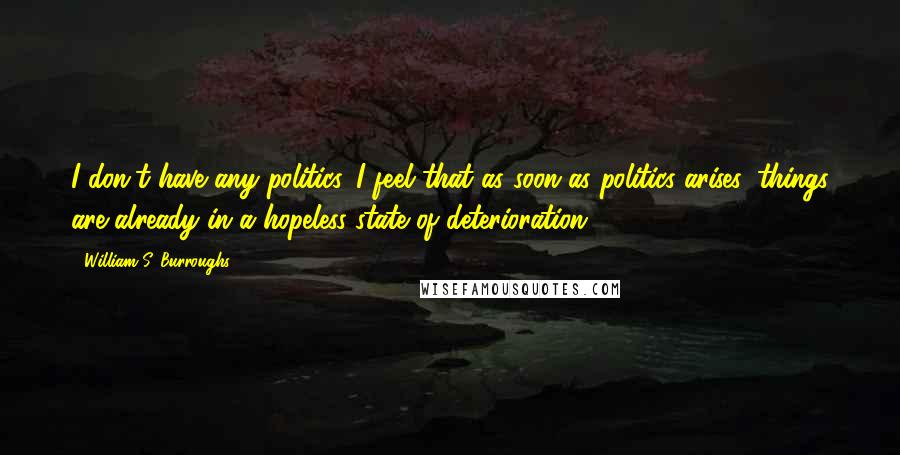 William S. Burroughs Quotes: I don't have any politics. I feel that as soon as politics arises, things are already in a hopeless state of deterioration.