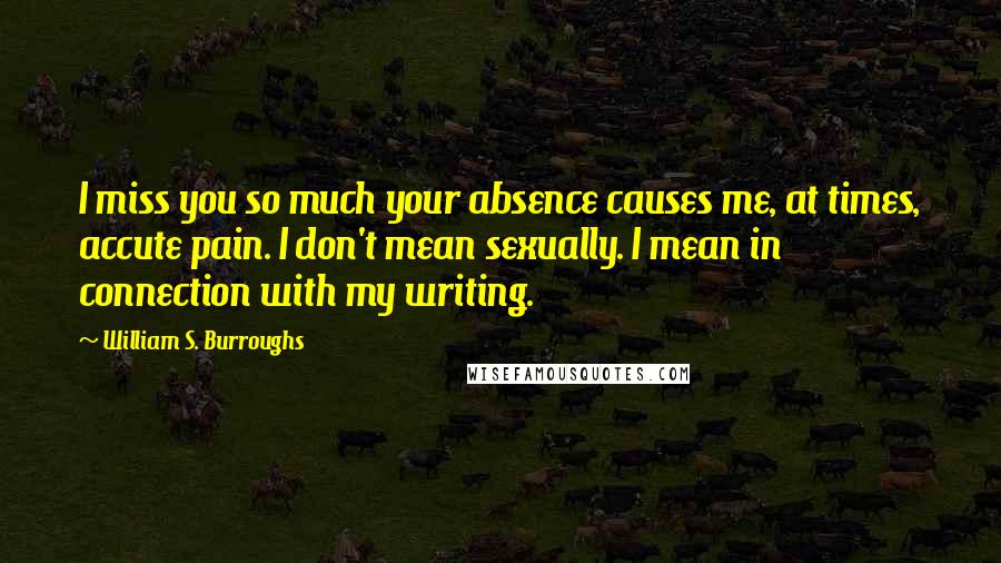 William S. Burroughs Quotes: I miss you so much your absence causes me, at times, accute pain. I don't mean sexually. I mean in connection with my writing.