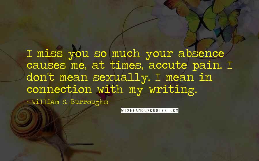 William S. Burroughs Quotes: I miss you so much your absence causes me, at times, accute pain. I don't mean sexually. I mean in connection with my writing.