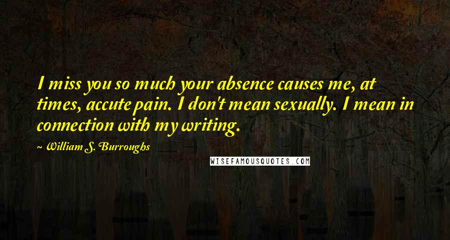 William S. Burroughs Quotes: I miss you so much your absence causes me, at times, accute pain. I don't mean sexually. I mean in connection with my writing.