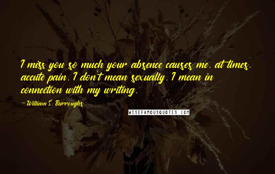 William S. Burroughs Quotes: I miss you so much your absence causes me, at times, accute pain. I don't mean sexually. I mean in connection with my writing.