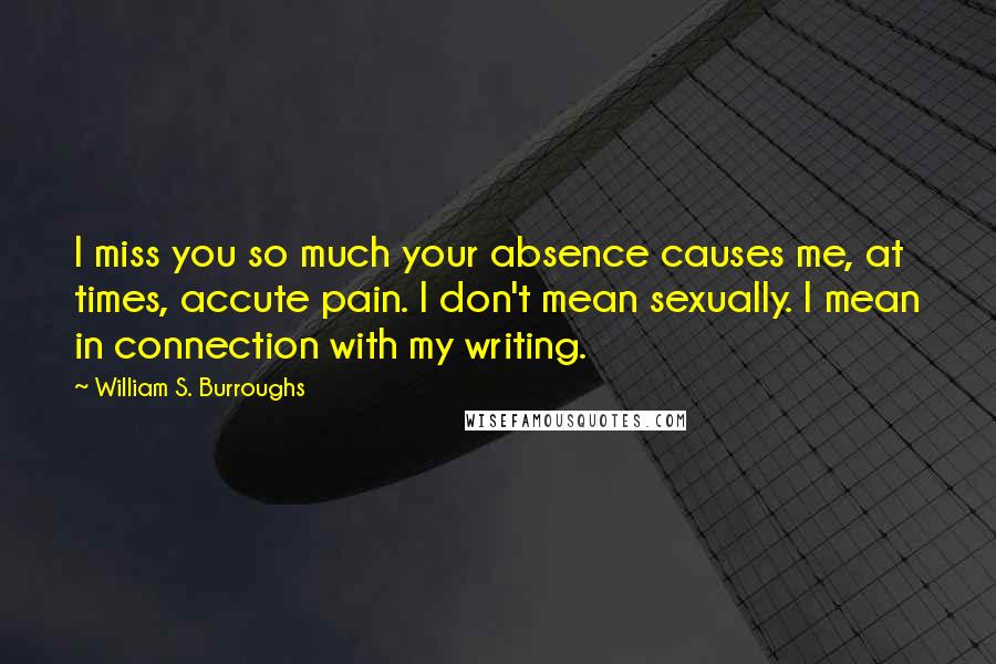 William S. Burroughs Quotes: I miss you so much your absence causes me, at times, accute pain. I don't mean sexually. I mean in connection with my writing.