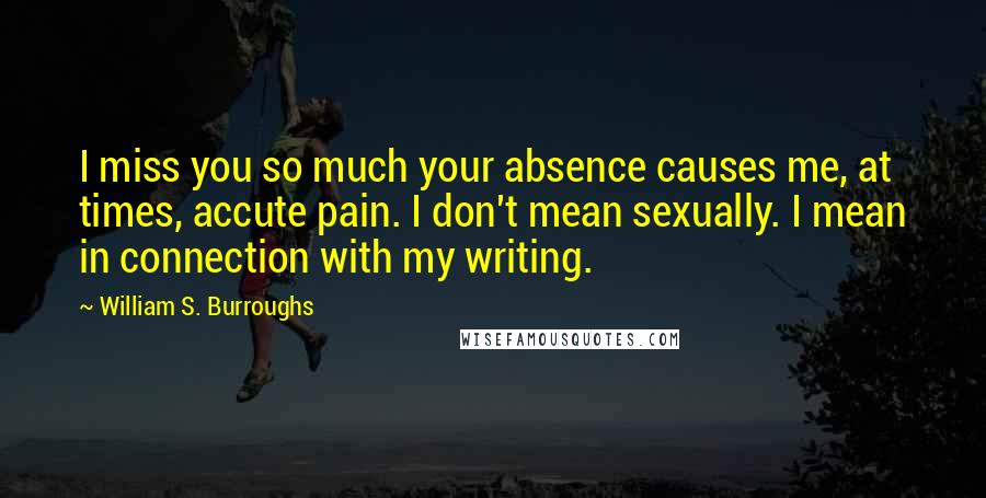 William S. Burroughs Quotes: I miss you so much your absence causes me, at times, accute pain. I don't mean sexually. I mean in connection with my writing.