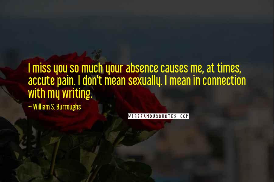 William S. Burroughs Quotes: I miss you so much your absence causes me, at times, accute pain. I don't mean sexually. I mean in connection with my writing.