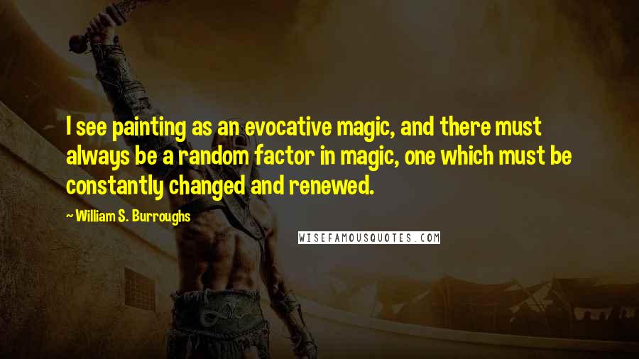 William S. Burroughs Quotes: I see painting as an evocative magic, and there must always be a random factor in magic, one which must be constantly changed and renewed.